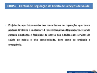 CROSS – Central de Regulação de Oferta de Serviços de Saúde




• Projeto de aperfeiçoamento dos mecanismos de regulação, que busca
  pactuar diretrizes e implantar 11 (onze) Complexos Reguladores, visando
  garantir ampliação e facilidade de acesso dos cidadãos aos serviços de
  saúde de média e alta complexidade, bem como de urgência e
  emergência.
 