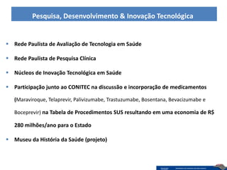 Pesquisa, Desenvolvimento & Inovação Tecnológica


 Rede Paulista de Avaliação de Tecnologia em Saúde

 Rede Paulista de Pesquisa Clínica

 Núcleos de Inovação Tecnológica em Saúde

 Participação junto ao CONITEC na discussão e incorporação de medicamentos

   (Maraviroque, Telaprevir, Palivizumabe, Trastuzumabe, Bosentana, Bevacizumabe e

   Boceprevir) na Tabela de Procedimentos SUS resultando em uma economia de R$

   280 milhões/ano para o Estado

 Museu da História da Saúde (projeto)
 