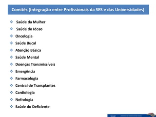 Comitês (Integração entre Profissionais da SES e das Universidades)

 Saúde da Mulher
 Saúde do Idoso
 Oncologia
 Saúde Bucal
 Atenção Básica
 Saúde Mental
 Doenças Transmissíveis
 Emergência
 Farmacologia
 Central de Transplantes
 Cardiologia
 Nefrologia
 Saúde do Deficiente
 