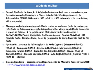 Saúde da mulher

o Curso à Distância de Atenção à Saúde da Gestante e Puérpera – parcerias com o
  Departamento de Ginecologia e Obstetrícia da FMUSP e Departamento de
  Telemedicina FMUSP. 600 alunos (300 médicos e 300 enfermeiros da rede básica,
  até o momento)

o Plano para o Enfrentamento da violência contra as mulheres (rede de centros de
  referência no Estado para atenção integral à mulher vítima de violência doméstica
  e sexual no Estado – 2 hospitais como Matriciadores: Pérola Byington e
  CAISM/UNICAMP mais 5 hospitais: Guilherme Álvaro – Santos, SEAVIDAS – HC
  Ribeirão Preto, Geral de Cotia, Geral de Itapecerica da Serra, Base São José do Rio
  Preto
o Aprovados 11 Planos de Ação Regional da Rede Cegonha (Materno Infantil):
  (RRAS 15 - Campinas, RRAS 1 –Grande ABC, RRAS 4 - Mananciais, RRAS 16 -
  Bragança/ Jundiaí, RRAS 5 - Rota dos Bandeirantes, RRAS 9 - Bauru, RRAS 17 -
  Taubaté, RRAS 7 - Baixada Santista, RRAS 2 - Alto Tietê, RRAS 13 - Ribeirão Preto e
  RRAS 10 – Marília)

o Guia da Cidadania – parceria com o Departamento de Medicina Preventiva da USP
  – HTTP://www.guiadacidadania.com.br
 
