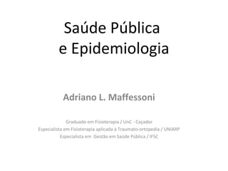 Saúde Pública
         e Epidemiologia

           Adriano L. Maffessoni

              Graduado em Fisioterapia / UnC - Caçador
Especialista em Fisioterapia aplicada à Traumato-ortopedia / UNIARP
           Especialista em Gestão em Saúde Pública / IFSC
 
