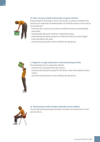 1



     b. Virar-se para o lado inclinando-se para a frente
     Esta posição é de longe a mais nociva para a coluna vertebral. Ela
     provoca as seguintes manifestações ao nível da coluna e dos discos
     em particular:
     - inversão da curvatura da coluna vertebral (coluna arredondada
       para trás);
     - compressão da parte anterior e lateral do disco;
     - estiramento da parte posterior e lateral do disco (a mais frágil);
     - corte das fibras do anel;
     - aumento da pressão no disco (efeito de alavanca).




     c. Segurar a carga esticando-se fortemente para trás
     Esta posição tem os seguintes efeitos:
     - aumento do arqueamento da coluna;
     - compressão da parte posterior do disco e das articulações poste-
       riores;
     - aumento da pressão no disco (efeito de alavanca).




     d. Permanecer muito tempo sentado numa cadeira
     A manutenção da posição sentada constitui um obstáculo à nutri-
     ção do disco.




                                                      Campanha 007 do CARIT:
 