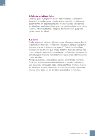 1



     3. Falta de actividade física
     Uma vez que a nutrição dos discos intervertebrais se encontra
     associada às mudanças de posição (efeito esponja), o movimento
     desempenha um papel essencial na manutenção de uma coluna
     vertebral saudável. Além disso, uma boa condição física (musculatu-
     ra tónica e flexível) facilita a adopção de movimentos que prote-
     gem a coluna vertebral.



     4. O stress
     A relação entre o stress e a afecção dorsal é frequentemente descri-
     ta pelos trabalhadores. Tenho dores nas costas porque há algumas
     semanas que me sinto tenso e enervado. Os estudos científicos
     mencionam igualmente que o risco de sofrer de dores crónicas nas
     costas aumenta fortemente quando se é confrontado regularmente
     com situações de stress, nomeadamente quando se está insatisfeito
     com o trabalho.
     As repercussões do stress sobre o corpo e a mente são inúmeras.
     Entre elas, encontram-se nomeadamente as tensões musculares.
     Este estado de contracção pode estar presente ao nível dos múscu-
     los das costas e assim aumentar a pressão sobre os discos interver-
     tebrais, o que pode ter um efeito negativo sobre os mesmos.




                                                     Campanha 007 do CARIT:
 