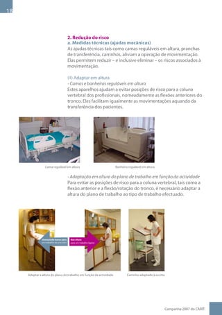 1



                                        2. Redução do risco
                                        a. Medidas técnicas (ajudas mecânicas)
                                        As ajudas técnicas tais como camas reguláveis em altura, pranchas
                                        de transferência, carrinhos, aliviam a operação de movimentação.
                                        Elas permitem reduzir – e inclusive eliminar – os riscos associados à
                                        movimentação.

                                        (1) Adaptar em altura
                                        - Camas e banheiras reguláveis em altura
                                        Estes aparelhos ajudam a evitar posições de risco para a coluna
                                        vertebral dos profissionais, nomeadamente as flexões anteriores do
                                        tronco. Eles facilitam igualmente as movimentações aquando da
                                        transferência dos pacientes.




                 Cama regulável em altura                            Banheira regulável em altura


                                        - Adaptação em altura do plano de trabalho em função da actividade
                                        Para evitar as posições de risco para a coluna vertebral, tais como a
                                        flexão anterior e a flexão/rotação do tronco, é necessário adaptar a
                                        altura do plano de trabalho ao tipo de trabalho efectuado.




              Demasiado baixo para       Boa altura
              um trabalho de precisão    para um trabalho ligeiro




     Adaptar a altura do plano de trabalho em função da actividade           Carrinho adaptado à escrita




                                                                                                           Campanha 007 do CARIT:
 