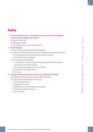Índice
 1. Porquê implementar uma política de prevenção das lombalgias
    no sector dos Cuidados de Saúde?                                    5
    A. Alguns números                                                   5
    B. Obrigação legal                                                  6
    C. Consequências sociais e financeiras                              7
 2. As lombalgias                                                       8
    A. O que é que pode provocar lombalgias?                            8
    B. Quais os elementos pelos quais é composta a coluna vertebral?    8
       1. Os elementos constituintes da coluna vertebral                8
       2. Os discos intervertebrais                                     9
    C. As causas das lombalgias                                        11
       1. A repetição ou manutenção prolongada de determinadas
          posições e movimentações                                     11
       2. Os riscos associados à movimentação                          13
       3. A falta de actividade física                                 14
       4. O stress                                                     14
 3. Soluções de prevenção no sector dos Cuidados de Saúde              15
    A. Implementação de uma política de prevenção                      15
    B. Escolha das medidas de prevenção                                16
       1. Eliminação do risco                                          17
       2. Redução do risco                                             18
       3. Melhorar a armazenagem das cargas                            21
       4. Medidas organizacionais                                      21
       5. Em resumo                                                    22




Movimentação manual de cargas no sector dos Cuidados de Saúde
 