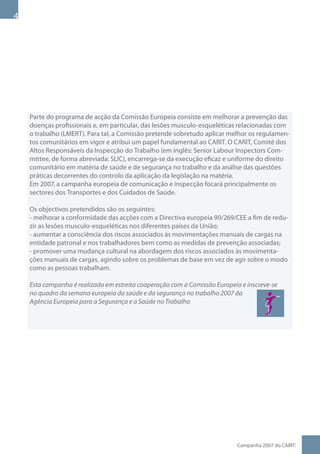 Parte do programa de acção da Comissão Europeia consiste em melhorar a prevenção das
    doenças profissionais e, em particular, das lesões musculo-esqueléticas relacionadas com
    o trabalho (LMERT). Para tal, a Comissão pretende sobretudo aplicar melhor os regulamen-
    tos comunitários em vigor e atribui um papel fundamental ao CARIT. O CARIT, Comité dos
    Altos Responsáveis da Inspecção do Trabalho (em inglês: Senior Labour Inspectors Com-
    mittee, de forma abreviada: SLIC), encarrega-se da execução eficaz e uniforme do direito
    comunitário em matéria de saúde e de segurança no trabalho e da análise das questões
    práticas decorrentes do controlo da aplicação da legislação na matéria.
    Em 2007, a campanha europeia de comunicação e inspecção focará principalmente os
    sectores dos Transportes e dos Cuidados de Saúde.

    Os objectivos pretendidos são os seguintes:
    - melhorar a conformidade das acções com a Directiva europeia 90/269/CEE a fim de redu-
    zir as lesões musculo-esqueléticas nos diferentes países da União;
    - aumentar a consciência dos riscos associados às movimentações manuais de cargas na
    entidade patronal e nos trabalhadores bem como as medidas de prevenção associadas;
    - promover uma mudança cultural na abordagem dos riscos associados às movimenta-
    ções manuais de cargas, agindo sobre os problemas de base em vez de agir sobre o modo
    como as pessoas trabalham.

    Esta campanha é realizada em estreita cooperação com a Comissão Europeia e inscreve-se
    no quadro da semana europeia da saúde e da segurança no trabalho 2007 da
    Agência Europeia para a Segurança e a Saúde no Trabalho




                                                                            Campanha 007 do CARIT:
 