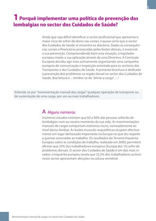 1 Porquê implementar uma política de prevenção das
 lombalgias no sector dos Cuidados de Saúde?

                         Ainda que seja difícil identificar o sector profissional que apresenta o
                         maior risco de sofrer de dores nas costas, é quase certo que o sector
                         dos Cuidados de Saúde se encontra na dianteira. Dadas as consequên-
                         cias sociais e financeiras provocadas pelas lesões dorsais, é essencial
                         a sua prevenção. Compreendendo bem esta situação, o legislador
                         europeu impôs a sua aplicação através de uma Directiva. A Comissão
                         Europeia decidiu agir mais activamente organizando uma campanha
                         europeia de comunicação e inspecção orientada para os sectores dos
                         Transportes e dos Cuidados de Saúde. A presente brochura é dedicada
                         à prevenção dos problemas na região dorsal no sector dos Cuidados de
                         Saúde. Boa leitura e ... lembre-se de aliviar a carga… !



  Entende-se por movimentação manual das cargas qualquer operação de transporte ou
  de sustentação de uma carga, por um ou mais trabalhadores.



                         A Alguns números
                         Inúmeros estudos estimam que 60 a 90% das pessoas sofrerão de
                         lombalgias num ou noutro momento da sua vida. As movimentações
                         manuais de cargas comportam inúmeros riscos, nomeadamente ao
                         nível dorso-lombar. As lesões musculo-esqueléticas ocupam efectiva-
                         mente um lugar demasiado importante na Europa no que diz respeito
                         a queixas associadas ao trabalho. Os resultados do Terceiro Inquérito
                         Europeu sobre as condições de trabalho, realizado em 2000, permitem
                         afirmar que 33% dos trabalhadores europeus (Europa dos 15) sofre de
                         problemas dorsais. O sector dos Cuidados de Saúde é um dos mais vi-
                         sados: o inquérito europeu revela que 32,5% dos trabalhadores activos
                         neste sector apresentam afecções na coluna vertebral.




Movimentação manual de cargas no sector dos Cuidados de Saúde
 