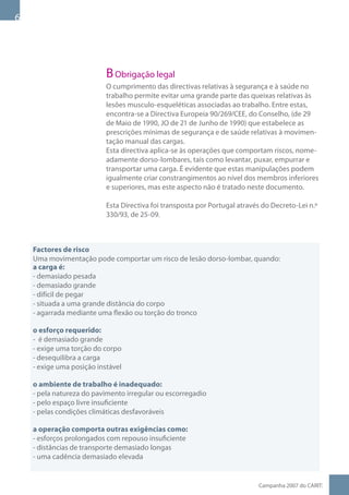 B Obrigação legal
                           O cumprimento das directivas relativas à segurança e à saúde no
                           trabalho permite evitar uma grande parte das queixas relativas às
                           lesões musculo-esqueléticas associadas ao trabalho. Entre estas,
                           encontra-se a Directiva Europeia 90/269/CEE, do Conselho, (de 29
                           de Maio de 1990, JO de 21 de Junho de 1990) que estabelece as
                           prescrições mínimas de segurança e de saúde relativas à movimen-
                           tação manual das cargas.
                           Esta directiva aplica-se às operações que comportam riscos, nome-
                           adamente dorso-lombares, tais como levantar, puxar, empurrar e
                           transportar uma carga. É evidente que estas manipulações podem
                           igualmente criar constrangimentos ao nível dos membros inferiores
                           e superiores, mas este aspecto não é tratado neste documento.

                           Esta Directiva foi transposta por Portugal através do Decreto-Lei n.º
                           330/93, de 25-09.



    Factores de risco
    Uma movimentação pode comportar um risco de lesão dorso-lombar, quando:
    a carga é:
    - demasiado pesada
    - demasiado grande
    - difícil de pegar
    - situada a uma grande distância do corpo
    - agarrada mediante uma flexão ou torção do tronco

    o esforço requerido:
    - é demasiado grande
    - exige uma torção do corpo
    - desequilibra a carga
    - exige uma posição instável

    o ambiente de trabalho é inadequado:
    - pela natureza do pavimento irregular ou escorregadio
    - pelo espaço livre insuficiente
    - pelas condições climáticas desfavoráveis

    a operação comporta outras exigências como:
    - esforços prolongados com repouso insuficiente
    - distâncias de transporte demasiado longas
    - uma cadência demasiado elevada


                                                                            Campanha 007 do CARIT:
 