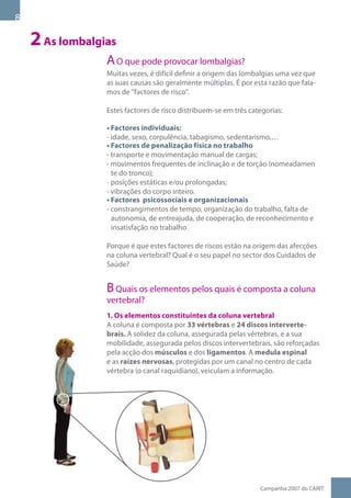 2 As lombalgias
                 A O que pode provocar lombalgias?
                 Muitas vezes, é difícil definir a origem das lombalgias uma vez que
                 as suas causas são geralmente múltiplas. É por esta razão que fala-
                 mos de factores de risco.

                 Estes factores de risco distribuem-se em três categorias:

                 • Factores individuais:
                 - idade, sexo, corpulência, tabagismo, sedentarismo,…
                 • Factores de penalização física no trabalho
                 - transporte e movimentação manual de cargas;
                 - movimentos frequentes de inclinação e de torção (nomeadamen
                   te do tronco);
                 - posições estáticas e/ou prolongadas;
                 - vibrações do corpo inteiro.
                 • Factores psicossociais e organizacionais
                 - constrangimentos de tempo, organização do trabalho, falta de
                   autonomia, de entreajuda, de cooperação, de reconhecimento e
                   insatisfação no trabalho

                 Porque é que estes factores de riscos estão na origem das afecções
                 na coluna vertebral? Qual é o seu papel no sector dos Cuidados de
                 Saúde?


                 B Quais os elementos pelos quais é composta a coluna
                 vertebral?
                 1. Os elementos constituintes da coluna vertebral
                 A coluna é composta por 33 vértebras e 24 discos interverte-
                 brais. A solidez da coluna, assegurada pelas vértebras, e a sua
                 mobilidade, assegurada pelos discos intervertebrais, são reforçadas
                 pela acção dos músculos e dos ligamentos. A medula espinal
                 e as raízes nervosas, protegidas por um canal no centro de cada
                 vértebra (o canal raquidiano), veiculam a informação.




                                                                  Campanha 007 do CARIT:
 