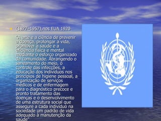 (1877–1957),nos EUA 1920 "A arte e a ciência de prevenir a doença, prolongar a vida, promover a saúde e a eficiência física e mental mediante o esforço organizado da comunidade. Abrangendo o saneamento do meio, o controle das infecções, a educação dos indivíduos nos princípios de higiene pessoal, a organização de serviços médicos e de enfermagem para o diagnóstico precoce e pronto tratamento das doenças e o desenvolvimento de uma estrutura social que assegure a cada indivíduo na sociedade um padrão de vida adequado à manutenção da saúde" 