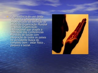 A persistência do uso desta definição é reforçada pela ampla difusão da definição de saúde da Organização Mundial de Saúde Organização internacional que propõs a realização das Conferências Mundiais de Saúde com integração de todos os países na persistente busca do completo bem - estar físico , psiquico e social. 