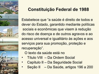 Constituição Federal de 1988

Estabelece que “a saúde é direito de todos e
dever do Estado, garantido mediante políticas
 sociais e econômicas que visem à redução
do risco de doença e de outros agravos e ao
acesso universal e igualitário às ações e aos
serviços para sua promoção, proteção e
recuperação”.
  O texto da saúde está no
• Título VIII – Da Ordem Social
• Capítulo II – Da Seguridade Social
• Seção II – Da Saúde, artigos 196 a 200
 