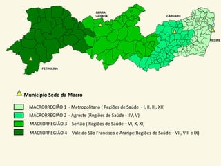 SERRA
                                  TALHADA                                CARUARU




                                                                                        RECIFE




        PETROLINA




Município Sede da Macro

  MACRORREGIÃO 1 - Metropolitana ( Regiões de Saúde - I, II, III, XII)
  MACRORREGIÃO 2 - Agreste (Regiões de Saúde - IV, V)
  MACRORREGIÃO 3 - Sertão ( Regiões de Saúde – VI, X, XI)
  MACRORREGIÃO 4 - Vale do São Francisco e Araripe(Regiões de Saúde – VII, VIII e IX)
 