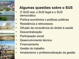 Algumas questões sobre o SUS
•   O SUS real, o SUS legal e o SUS
    democrático
•   Política econômica x políticas públicas
•   Resistência a retrocessos
•   Difusão da consciência do direito à saúde
•   Descentralização
•   Participação social
•   Desenvolvimento técnico
•   Financiamento
•   Gestão do trabalho
•   Amadorismo x profissionalização da gestão
 