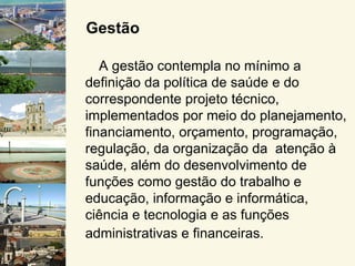 Gestão

   A gestão contempla no mínimo a
definição da política de saúde e do
correspondente projeto técnico,
implementados por meio do planejamento,
financiamento, orçamento, programação,
regulação, da organização da atenção à
saúde, além do desenvolvimento de
funções como gestão do trabalho e
educação, informação e informática,
ciência e tecnologia e as funções
administrativas e financeiras.
 