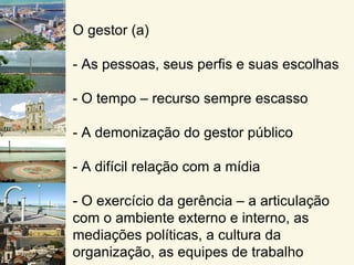 O gestor (a)

- As pessoas, seus perfis e suas escolhas

- O tempo – recurso sempre escasso

- A demonização do gestor público

- A difícil relação com a mídia

- O exercício da gerência – a articulação
com o ambiente externo e interno, as
mediações políticas, a cultura da
organização, as equipes de trabalho
 