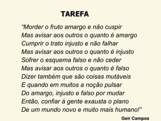 TAREFA
“Morder o fruto amargo e não cuspir
Mas avisar aos outros o quanto é amargo
Cumprir o trato injusto e não falhar
Mas avisar aos outros o quanto é injusto
Sofrer o esquema falso e não ceder
Mas avisar aos outros o quanto é falso
Dizer também que são coisas mutáveis
E quando em muitos a noção pulsar
Do amargo, injusto e falso por mudar
Então, confiar à gente exausta o plano
De um mundo novo e muito mais humano!”
                                 Geir Campos
 