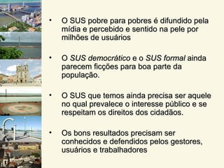 •   O SUS pobre para pobres é difundido pela
    mídia e percebido e sentido na pele por
    milhões de usuários

•   O SUS democrático e o SUS formal ainda
    parecem ficções para boa parte da
    população.

•   O SUS que temos ainda precisa ser aquele
    no qual prevalece o interesse público e se
    respeitam os direitos dos cidadãos.

•   Os bons resultados precisam ser
    conhecidos e defendidos pelos gestores,
    usuários e trabalhadores
 