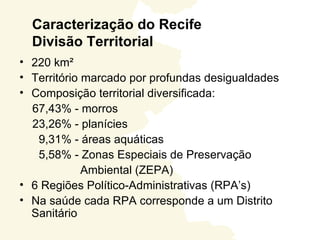 Caracterização do Recife
  Divisão Territorial
• 220 km²
• Território marcado por profundas desigualdades
• Composição territorial diversificada:
  67,43% - morros
  23,26% - planícies
   9,31% - áreas aquáticas
   5,58% - Zonas Especiais de Preservação
             Ambiental (ZEPA)
• 6 Regiões Político-Administrativas (RPA’s)
• Na saúde cada RPA corresponde a um Distrito
  Sanitário
 
