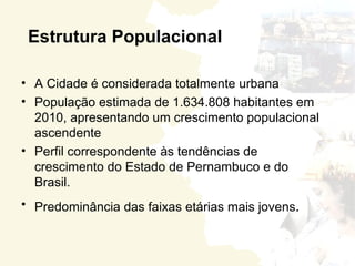 Estrutura Populacional

• A Cidade é considerada totalmente urbana
• População estimada de 1.634.808 habitantes em
  2010, apresentando um crescimento populacional
  ascendente
• Perfil correspondente às tendências de
  crescimento do Estado de Pernambuco e do
  Brasil.
• Predominância das faixas etárias mais jovens.
 
