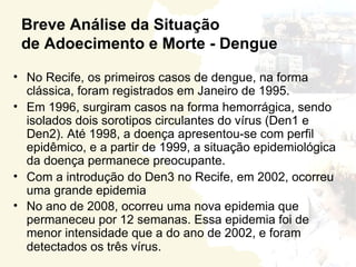 Breve Análise da Situação
 de Adoecimento e Morte - Dengue

• No Recife, os primeiros casos de dengue, na forma
  clássica, foram registrados em Janeiro de 1995.
• Em 1996, surgiram casos na forma hemorrágica, sendo
  isolados dois sorotipos circulantes do vírus (Den1 e
  Den2). Até 1998, a doença apresentou-se com perfil
  epidêmico, e a partir de 1999, a situação epidemiológica
  da doença permanece preocupante.
• Com a introdução do Den3 no Recife, em 2002, ocorreu
  uma grande epidemia
• No ano de 2008, ocorreu uma nova epidemia que
  permaneceu por 12 semanas. Essa epidemia foi de
  menor intensidade que a do ano de 2002, e foram
  detectados os três vírus.
 