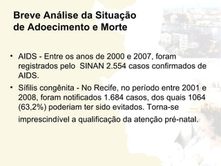 Breve Análise da Situação
de Adoecimento e Morte

• AIDS - Entre os anos de 2000 e 2007, foram
  registrados pelo SINAN 2.554 casos confirmados de
  AIDS.
• Sífilis congênita - No Recife, no período entre 2001 e
  2008, foram notificados 1.684 casos, dos quais 1064
  (63,2%) poderiam ter sido evitados. Torna-se
  imprescindível a qualificação da atenção pré-natal.
 