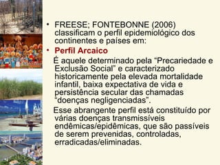 • FREESE; FONTEBONNE (2006)
  classificam o perfil epidemiológico dos
  continentes e países em:
• Perfil Arcaico
  É aquele determinado pela “Precariedade e
  Exclusão Social” e caracterizado
  historicamente pela elevada mortalidade
  infantil, baixa expectativa de vida e
  persistência secular das chamadas
  “doenças negligenciadas”.
  Esse abrangente perfil está constituído por
  várias doenças transmissíveis
  endêmicas/epidêmicas, que são passíveis
  de serem prevenidas, controladas,
  erradicadas/eliminadas.
 