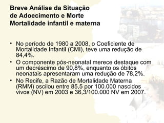 Breve Análise da Situação
de Adoecimento e Morte
Mortalidade infantil e materna


• No período de 1980 a 2008, o Coeficiente de
  Mortalidade Infantil (CMI), teve uma redução de
  84,4%.
• O componente pós-neonatal merece destaque com
  um decréscimo de 90,8%, enquanto os óbitos
  neonatais apresentaram uma redução de 78,2%.
• No Recife, a Razão de Mortalidade Materna
  (RMM) oscilou entre 85,5 por 100.000 nascidos
  vivos (NV) em 2003 e 36,3/100.000 NV em 2007.
 