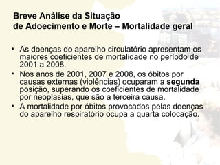 Breve Análise da Situação
de Adoecimento e Morte – Mortalidade geral

• As doenças do aparelho circulatório apresentam os
  maiores coeficientes de mortalidade no período de
  2001 a 2008.
• Nos anos de 2001, 2007 e 2008, os óbitos por
  causas externas (violências) ocuparam a segunda
  posição, superando os coeficientes de mortalidade
  por neoplasias, que são a terceira causa.
• A mortalidade por óbitos provocados pelas doenças
  do aparelho respiratório ocupa a quarta colocação.
 