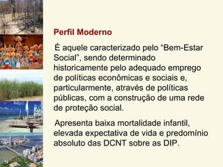 Perfil Moderno
É aquele caracterizado pelo “Bem-Estar
Social”, sendo determinado
historicamente pelo adequado emprego
de políticas econômicas e sociais e,
particularmente, através de políticas
públicas, com a construção de uma rede
de proteção social.
Apresenta baixa mortalidade infantil,
elevada expectativa de vida e predomínio
absoluto das DCNT sobre as DIP.
 