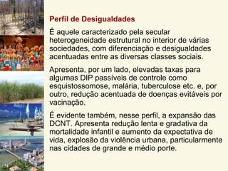Perfil de Desigualdades
É aquele caracterizado pela secular
heterogeneidade estrutural no interior de várias
sociedades, com diferenciação e desigualdades
acentuadas entre as diversas classes sociais.
Apresenta, por um lado, elevadas taxas para
algumas DIP passíveis de controle como
esquistossomose, malária, tuberculose etc. e, por
outro, redução acentuada de doenças evitáveis por
vacinação.
É evidente também, nesse perfil, a expansão das
DCNT. Apresenta redução lenta e gradativa da
mortalidade infantil e aumento da expectativa de
vida, explosão da violência urbana, particularmente
nas cidades de grande e médio porte.
 