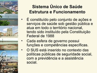 Sistema Único de Saúde
     Estrutura e Funcionamento
•   É constituído pelo conjunto de ações e
    serviços de saúde sob gestão pública e
    atua em todo o território nacional,
    tendo sido instituído pela Constituição
    Federal de 1988
•   Cada esfera de governo possui
    funções e competências específicas.
•   O SUS está inserido no contexto das
    políticas públicas de seguridade social,
    com a previdência e a assistência
    social.
 