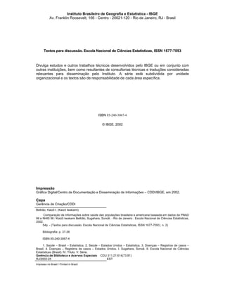 Instituto Brasileiro de Geografia e Estatística - IBGE
Av. Franklin Roosevelt, 166 - Centro - 20021-120 - Rio de Janeiro, RJ - Brasil

Textos para discussão. Escola Nacional de Ciências Estatísticas, ISSN 1677-7093

Divulga estudos e outros trabalhos técnicos desenvolvidos pelo IBGE ou em conjunto com
outras instituições, bem como resultantes de consultorias técnicas e traduções consideradas
relevantes para disseminação pelo Instituto. A série está subdividida por unidade
organizacional e os textos são de responsabilidade de cada área específica.

ISBN 85-240-3067-4
© IBGE. 2002

Impressão
Gráfica Digital/Centro de Documentação e Disseminação de Informações – CDDI/IBGE, em 2002.

Capa
Gerência de Criação/CDDI
Beltrão, Kaizô I. (Kaizô Iwakami)
Comparação de informações sobre saúde das populações brasileira e americana baseada em dados da PNAD
98 e NHIS 96 / Kaizô Iwakami Beltrão, Sugahara, Sonoê. - Rio de Janeiro : Escola Nacional de Ciências Estatísticas,
2002.
54p. - (Textos para discussão. Escola Nacional de Ciências Estatísticas, ISSN 1677-7093 ; n. 2)
Bibliografia: p. 37-38
ISBN 85-240-3067-4
1. Saúde – Brasil – Estatística. 2. Saúde – Estados Unidos – Estatística. 3. Doenças – Registros de casos –
Brasil. 4. Doenças – Registros de casos – Estados Unidos. I. Sugahara, Sonoê. II. Escola Nacional de Ciências
Estatísticas (Brasil). IV. Título. V. Série.
Gerência de Biblioteca e Acervos Especiais CDU 311.21:614(73:81)
RJ/2002-25
EST
Impresso no Brasil / Printed in Brazil

 