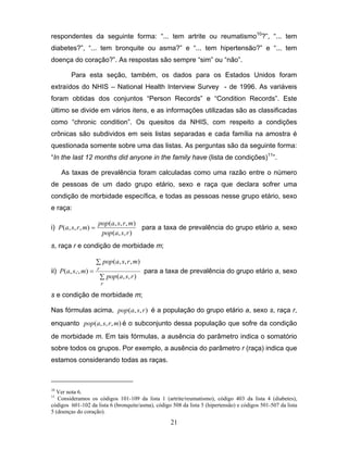 respondentes da seguinte forma: “... tem artrite ou reumatismo10?”, “... tem
diabetes?”, “... tem bronquite ou asma?” e “... tem hipertensão?” e “... tem
doença do coração?”. As respostas são sempre “sim” ou “não”.
Para esta seção, também, os dados para os Estados Unidos foram
extraídos do NHIS – National Health Interview Survey - de 1996. As variáveis
foram obtidas dos conjuntos “Person Records” e “Condition Records”. Este
último se divide em vários itens, e as informações utilizadas são as classificadas
como “chronic condition”. Os quesitos da NHIS, com respeito a condições
crônicas são subdividos em seis listas separadas e cada família na amostra é
questionada somente sobre uma das listas. As perguntas são da seguinte forma:
“In the last 12 months did anyone in the family have (lista de condições)11”.
As taxas de prevalência foram calculadas como uma razão entre o número
de pessoas de um dado grupo etário, sexo e raça que declara sofrer uma
condição de morbidade específica, e todas as pessoas nesse grupo etário, sexo
e raça:
i) P (a, s, r , m) =

pop (a, s, r , m)
para a taxa de prevalência do grupo etário a, sexo
pop(a, s, r )

s, raça r e condição de morbidade m;
∑ pop (a, s, r , m)

ii) P(a, s,⋅, m) = r

∑ pop (a, s, r )

para a taxa de prevalência do grupo etário a, sexo

r

s e condição de morbidade m;
Nas fórmulas acima, pop (a, s, r ) é a população do grupo etário a, sexo s, raça r,
enquanto pop (a, s, r , m) é o subconjunto dessa população que sofre da condição
de morbidade m. Em tais fórmulas, a ausência do parâmetro indica o somatório
sobre todos os grupos. Por exemplo, a ausência do parâmetro r (raça) indica que
estamos considerando todas as raças.

10

Ver nota 6.
Consideramos os códigos 101-109 da lista 1 (artrite/reumatismo), código 403 da lista 4 (diabetes),
códigos 601-102 da lista 6 (bronquite/asma), código 508 da lista 5 (hipertensão) e códigos 501-507 da lista
5 (doenças do coração).

11

21

 