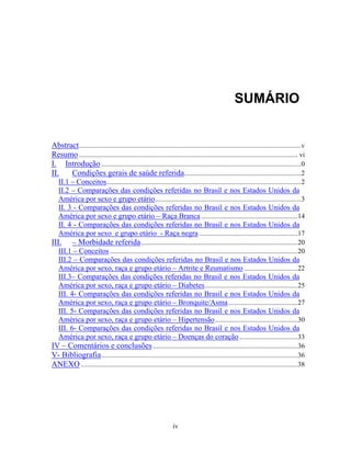 SUMÁRIO

Abstract .................................................................................................................................v
Resumo ............................................................................................................................... vi
I. Introdução ....................................................................................................................0
II.
Condições gerais de saúde referida....................................................................2
II.1 – Conceitos .................................................................................................................2
II.2 – Comparações das condições referidas no Brasil e nos Estados Unidos da
América por sexo e grupo etário.....................................................................................3
II. 3 - Comparações das condições referidas no Brasil e nos Estados Unidos da
América por sexo e grupo etário – Raça Branca ........................................................14
II. 4 - Comparações das condições referidas no Brasil e nos Estados Unidos da
América por sexo e grupo etário - Raça negra .........................................................17

III.

– Morbidade referida ...........................................................................................20

III.1 – Conceitos .............................................................................................................20
III.2 – Comparações das condições referidas no Brasil e nos Estados Unidos da
América por sexo, raça e grupo etário – Artrite e Reumatismo ...............................22
III.3– Comparações das condições referidas no Brasil e nos Estados Unidos da
América por sexo, raça e grupo etário – Diabetes ......................................................25
III. 4- Comparações das condições referidas no Brasil e nos Estados Unidos da
América por sexo, raça e grupo etário – Bronquite/Asma ........................................27
III. 5- Comparações das condições referidas no Brasil e nos Estados Unidos da
América por sexo, raça e grupo etário – Hipertensão ................................................30
III. 6- Comparações das condições referidas no Brasil e nos Estados Unidos da
América por sexo, raça e grupo etário – Doenças do coração ..................................33

IV – Comentários e conclusões ....................................................................................36
V- Bibliografia ..................................................................................................................36
ANEXO ..............................................................................................................................38

iv

 