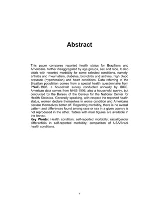 Abstract

This paper compares reported health status for Brazilians and
Americans, further disaggregated by age groups, sex and race. It also
deals with reported morbidity for some selected conditions, namely:
arthritis and rheumatism, diabetes, bronchitis and asthma, high blood
pressure (hypertension) and heart conditions. Data referring to the
Brazilian population comes from a special health questionnaire from
PNAD-1998, a household survey conducted annually by IBGE.
American data comes from NHIS-1996, also a household survey, but
conducted by the Bureau of the Census for the National Center for
Health Statistics. Generally speaking, with respect the reported health
status, women declare themselves in worse condition and Americans
declare themselves better off. Regarding morbidity, there is no overall
pattern and differences found among race or sex in a given country is
not reproduced in the other. Tables with main figures are available in
the Annex.
Key Words: Health condition; self-reported morbidity; racial/gender
differentials in self-reported morbidity; comparison of USA/Brazil
health conditions.

v

 