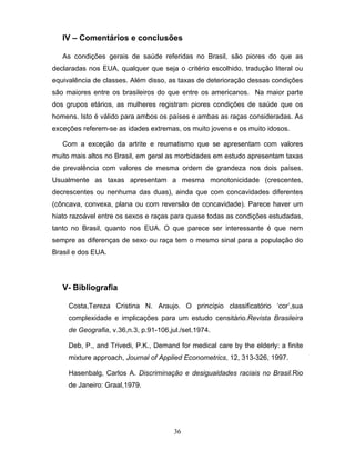IV – Comentários e conclusões
As condições gerais de saúde referidas no Brasil, são piores do que as
declaradas nos EUA, qualquer que seja o critério escolhido, tradução literal ou
equivalência de classes. Além disso, as taxas de deterioração dessas condições
são maiores entre os brasileiros do que entre os americanos. Na maior parte
dos grupos etários, as mulheres registram piores condições de saúde que os
homens. Isto é válido para ambos os países e ambas as raças consideradas. As
exceções referem-se as idades extremas, os muito jovens e os muito idosos.
Com a exceção da artrite e reumatismo que se apresentam com valores
muito mais altos no Brasil, em geral as morbidades em estudo apresentam taxas
de prevalência com valores de mesma ordem de grandeza nos dois países.
Usualmente as taxas apresentam a mesma monotonicidade (crescentes,
decrescentes ou nenhuma das duas), ainda que com concavidades diferentes
(côncava, convexa, plana ou com reversão de concavidade). Parece haver um
hiato razoável entre os sexos e raças para quase todas as condições estudadas,
tanto no Brasil, quanto nos EUA. O que parece ser interessante é que nem
sempre as diferenças de sexo ou raça tem o mesmo sinal para a população do
Brasil e dos EUA.

V- Bibliografia
Costa,Tereza Cristina N. Araujo. O princípio classificatório ‘cor’,sua
complexidade e implicações para um estudo censitário.Revista Brasileira
de Geografia, v.36,n.3, p.91-106,jul./set.1974.
Deb, P., and Trivedi, P.K., Demand for medical care by the elderly: a finite
mixture approach, Journal of Applied Econometrics, 12, 313-326, 1997.
Hasenbalg, Carlos A. Discriminação e desigualdades raciais no Brasil.Rio
de Janeiro: Graal,1979.

36

 