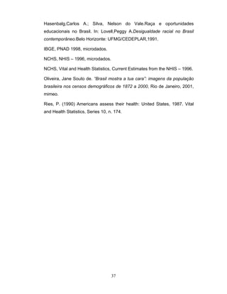 Hasenbalg,Carlos A.; Silva, Nelson do Vale.Raça e oportunidades
educacionais no Brasil. In: Lovell,Peggy A.Desigualdade racial no Brasil
contemporâneo.Belo Horizonte: UFMG/CEDEPLAR,1991.
IBGE, PNAD 1998, microdados.
NCHS, NHIS – 1996, microdados.
NCHS, Vital and Health Statistics, Current Estimates from the NHIS – 1996.
Oliveira, Jane Souto de. “Brasil mostra a tua cara”: imagens da população
brasileira nos censos demográficos de 1872 a 2000, Rio de Janeiro, 2001,
mimeo.
Ries, P. (1990) Americans assess their health: United States, 1987. Vital
and Health Statistics, Series 10, n. 174.

37

 