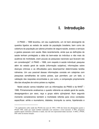 I. Introdução

A PNAD – 1998 levantou, em seu suplemento, um rol bem abrangente de
quesitos ligados ao estado de saúde da população brasileira, bem como de
cobertura da população por planos privados de seguro-saúde, acesso a serviços
e gastos pessoais com saúde. Mais recentemente, ainda que as definições de
saúde tenham privilegiado a idéia do bem-estar do indivíduo e não mais da
ausência de morbidade, eram poucas as pesquisas nacionais que levavam isto
em consideração3. A PNAD – 1998, com respeito à saúde individual, pesquisa
além do estado geral de saúde (informação subjetiva), informações sobre
doenças crônicas e as dificuldades para desempenhar determinadas tarefas
rotineiras. Um uso possível dessas informações consiste em cotejá-las com
pesquisas semelhantes de outros países, que permitem, por um lado, a
validação das respostas encontradas e, por outro, a comparação propriamente
dita das situações de outros países ou regiões.
Neste estudo vamos trabalhar com as informações da PNAD e da NHIS4 1996. Primeiramente analisamos o quesito referente ao estado geral de saúde,
desagregando-o por sexo, raça e grupo etário qüinqüenal. Num segundo
momento consideramos também a morbidade referida para cinco condições
específicas: artrite e reumatismo, diabetes, bronquite ou asma, hipertensão e

3

Os suplementos sobre saúde das PNADs dos anos de 1986 e 1988 não foram tão abrangentes quanto a
PNAD 1998, ainda que sejam também realizadas com amostras a nível nacional. A PPV, pesquisou
também alguns elementos referentes à saúde, mas não tem representatividade nacional. A DHS, a PNDS,
POF estão na mesma situação.

0

 