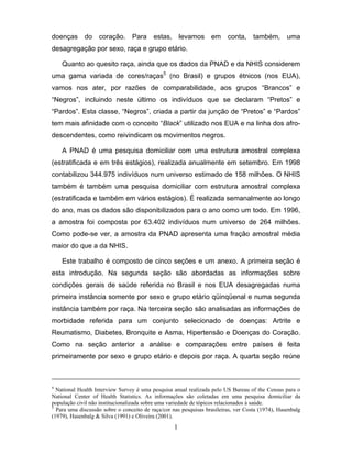 doenças do coração. Para estas, levamos em conta, também, uma
desagregação por sexo, raça e grupo etário.
Quanto ao quesito raça, ainda que os dados da PNAD e da NHIS considerem
uma gama variada de cores/raças5 (no Brasil) e grupos étnicos (nos EUA),
vamos nos ater, por razões de comparabilidade, aos grupos “Brancos” e
“Negros”, incluindo neste último os indivíduos que se declaram “Pretos” e
“Pardos”. Esta classe, “Negros”, criada a partir da junção de “Pretos” e “Pardos”
tem mais afinidade com o conceito “Black” utilizado nos EUA e na linha dos afrodescendentes, como reivindicam os movimentos negros.
A PNAD é uma pesquisa domiciliar com uma estrutura amostral complexa
(estratificada e em três estágios), realizada anualmente em setembro. Em 1998
contabilizou 344.975 indivíduos num universo estimado de 158 milhões. O NHIS
também é também uma pesquisa domiciliar com estrutura amostral complexa
(estratificada e também em vários estágios). É realizada semanalmente ao longo
do ano, mas os dados são disponibilizados para o ano como um todo. Em 1996,
a amostra foi composta por 63.402 indivíduos num universo de 264 milhões.
Como pode-se ver, a amostra da PNAD apresenta uma fração amostral média
maior do que a da NHIS.
Este trabalho é composto de cinco seções e um anexo. A primeira seção é
esta introdução. Na segunda seção são abordadas as informações sobre
condições gerais de saúde referida no Brasil e nos EUA desagregadas numa
primeira instância somente por sexo e grupo etário qüinqüenal e numa segunda
instância também por raça. Na terceira seção são analisadas as informações de
morbidade referida para um conjunto selecionado de doenças: Artrite e
Reumatismo, Diabetes, Bronquite e Asma, Hipertensão e Doenças do Coração.
Como na seção anterior a análise e comparações entre países é feita
primeiramente por sexo e grupo etário e depois por raça. A quarta seção reúne

4

National Health Interview Survey é uma pesquisa anual realizada pelo US Bureau of the Census para o
National Center of Health Statistics. As informações são coletadas em uma pesquisa domiciliar da
população civil não institucionalizada sobre uma variedade de tópicos relacionados à saúde.
5
Para uma discussão sobre o conceito de raça/cor nas pesquisas brasileiras, ver Costa (1974), Hasenbalg
(1979), Hasenbalg & Silva (1991) e Oliveira (2001).

1

 