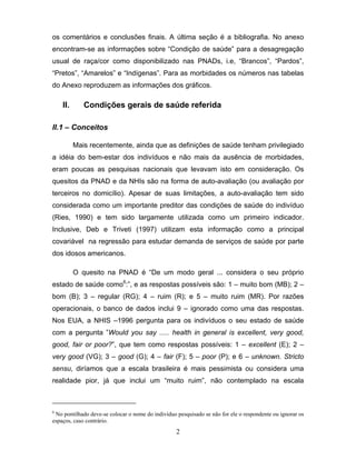 os comentários e conclusões finais. A última seção é a bibliografia. No anexo
encontram-se as informações sobre “Condição de saúde” para a desagregação
usual de raça/cor como disponibilizado nas PNADs, i.e, “Brancos”, “Pardos”,
“Pretos”, “Amarelos” e “Indígenas”. Para as morbidades os números nas tabelas
do Anexo reproduzem as informações dos gráficos.

II.

Condições gerais de saúde referida

II.1 – Conceitos
Mais recentemente, ainda que as definições de saúde tenham privilegiado
a idéia do bem-estar dos indivíduos e não mais da ausência de morbidades,
eram poucas as pesquisas nacionais que levavam isto em consideração. Os
quesitos da PNAD e da NHIs são na forma de auto-avaliação (ou avaliação por
terceiros no domicílio). Apesar de suas limitações, a auto-avaliação tem sido
considerada como um importante preditor das condições de saúde do indivíduo
(Ries, 1990) e tem sido largamente utilizada como um primeiro indicador.
Inclusive, Deb e Triveti (1997) utilizam esta informação como a principal
covariável na regressão para estudar demanda de serviços de saúde por parte
dos idosos americanos.
O quesito na PNAD é “De um modo geral ... considera o seu próprio
estado de saúde como6:”, e as respostas possíveis são: 1 – muito bom (MB); 2 –
bom (B); 3 – regular (RG); 4 – ruim (R); e 5 – muito ruim (MR). Por razões
operacionais, o banco de dados inclui 9 – ignorado como uma das respostas.
Nos EUA, a NHIS –1996 pergunta para os indivíduos o seu estado de saúde
com a pergunta ”Would you say ..... health in general is excellent, very good,
good, fair or poor?”, que tem como respostas possíveis: 1 – excellent (E); 2 –
very good (VG); 3 – good (G); 4 – fair (F); 5 – poor (P); e 6 – unknown. Stricto
sensu, diríamos que a escala brasileira é mais pessimista ou considera uma
realidade pior, já que inclui um “muito ruim”, não contemplado na escala

6

No pontilhado deve-se colocar o nome do indivíduo pesquisado se não for ele o respondente ou ignorar os
espaços, caso contrário.

2

 