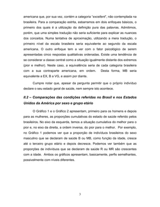 americana que, por sua vez, contém a categoria “excellent”, não contemplada na
brasileira. Para a comparação estrita, esbarramos em dois enfoques básicos, o
primeiro dos quais é a utilização da definição pura das palavras. Admitimos,
porém, que uma simples tradução não seria suficiente para explicar as nuances
dos conceitos. Numa tentativa de aproximação, utilizando a mera tradução, o
primeiro nível da escala brasileira seria equivalente ao segundo da escala
americana. O outro enfoque tem a ver com o fator psicológico de serem
apresentadas cinco respostas qualitativas ordenadas. Existe uma tendência de
se considerar a classe central como a situação igualmente distante dos extremos
(pior e melhor). Neste caso, a equivalência seria de cada categoria brasileira
com a sua contraparte americana, em ordem.

Desta forma, MB seria

equivalente a EX, B a VG, e assim por diante.
Cumpre notar que, apesar da pergunta permitir que o próprio indivíduo
declare o seu estado geral de saúde, nem sempre isto acontece.

II.2 – Comparações das condições referidas no Brasil e nos Estados
Unidos da América por sexo e grupo etário
O Gráfico 1 e o Gráfico 2 apresentam, primeiro para os homens e depois
para as mulheres, as proporções cumulativas do estado de saúde referido pelos
brasileiros. No eixo da esquerda, temos a situação cumulativa do melhor para o
pior e, no eixo da direita, a ordem inversa, do pior para o melhor. Por exemplo,
no Gráfico 1 podemos ver que a proporção de indivíduos brasileiros do sexo
masculino que se declaram de saúde B ou MB, como função da idade, cresce
até o terceiro grupo etário e depois decresce. Podemos ver também que as
proporções de indivíduos que se declaram de saúde R ou MR são crescentes
com a idade. Ambos os gráficos apresentam, basicamente, perfis semelhantes,
possivelmente com níveis diferentes.

3

 