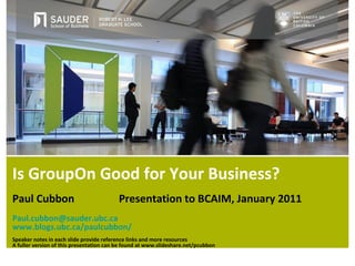 Is GroupOn Good for Your Business? Paul Cubbon   Presentation to BCAIM, January 2011 [email_address] www.blogs.ubc.ca/paulcubbon/ Speaker notes in each slide provide reference links and more resources A fuller version of this presentation can be found at www.slideshare.net/pcubbon 