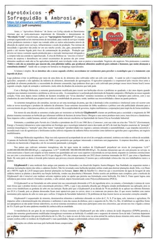 Agrotóxicos –
Sofreguidão & Ambrosia
https://pt.slideshare.net/OliverBlanco01/pangea-
100434311 (pdf completo)
Antes, a “Agricultura Moderna” de Justus von Liebig calcada no Darwinismo
vitoriano que os norte-americanos importaram da Alemanha e denominaram de
“Revolução Verde”, transformada, agora em “Agronegócios Sustentável” foi pega no
contrapé organizando as leis internacionais de inocuidade, para venda de serviços visando
retirar produtores menores e impor sua vontade sobre os outros selecionados através de
absorção de capital como serviços, infraestruturas e escala de produção. Nas normas de
inocuidade o agricultor não podia ter em seu rancho cavalo, cão, gato, passarinho em
gaiola e até mesmo bigode pelo risco de contaminação da produção. Produção que
deveria ser única e somente aquela produzida para o mercado internacional obrigando-o
a comprar toda sua comida no supermercado. A crise de Disbiose ou “intestino irritável”
tomou de surpresa e desembocou em comer excrementos de pessoas sãs por comer
alimentos saudáveis onde não se faz agricultura industrial, nem revolução verde, nem se pratica a inocuidade. Negócios são negócios. Nós praticamos o contrário:
“Sobre o solo são as sementes que nascem sãs, com plântulas sadias, que produzem alimentos saudáveis para animais e humanos, que assim alcançam a
consciência cósmica”. Saúde não se compra em farmácia ou shoppings especializados.
A leitura é simples: Se os intestinos são o nosso segundo cérebro; necessitamos ter sentimentos para perceber o escatológico que é o tratamento com
ingestão de fezes.
Logo podemos evitar os problemas por meio de uma dieta sã, de alimentos sãos cultivados sobre um solo com saúde. A saúde no solo é responsabilidade do
agricultor, camponês e não apêndice da indústria de alimentos, denominado de agronegócios. O agricultor-camponês é o responsável pelo vínculo ético entre a
qualidade do alimento produzido e a necessidade do alimento consumido, logo podemos dizer que o solo cultivado para proteger nosso micro bioma fecal é nosso
segundo coração, órgão de sensação e sentimento, muito além da ditadura da economia que tudo pode.
Com a Biologia Molecular, a semente geneticamente modificada para resistir aos herbicidas elevou o problema ao quadrado, e dez anos depois quando
surgiram seus mutantes resistentes o problema se elevou ao cubo. A consequência é a acelerada pela destruição do biopoder camponês e fibrilações no nosso segundo
coração; Vinte anos depois temos milhões de hectares invadidos por “ervas daninhas” mutantes resistentes ao herbicida e impróprio para cultivos, com o uso
clandestino de outro herbicida que proporcionará não só a rentabilidade do processo, senão, também sua irreversibilidade e danos na quarta potência.
As sementes transgênicas são estranhas, inovam ao ser uma tecnologia de ponta, que não é destinada à elite econômica e intelectual como sói ocorrer com
todas as novas tecnologias e produtos da indústria de alimentos. Essas sementes necessitam do lobby acadêmico e político com alta publicidade alienante para o
convencimento de que é boa para os pobres, em contra sentido. Há a cumplicidade de governos, órgãos multilaterais e corporações) para impô-las de forma totalitária.
Em menos de uma década as sementes criadas para ser resistentes ao herbicida Glyphosate® criaram um problema para a sociedade o surgimento de 300
plantas mutantes resistentes ao herbicida que infestaram milhões de hectares de terras férteis. Obrigam a usar outros produtos mais caros, mais tóxicos e clandestinos.
Seus impactos sobre a saúde humana, animal e ambiental, ainda estavam encobertos na bipolaridade da Guerra Fria na Sociedade Industrial.
Entretanto, o candidato pelo Partido dos Cidadãos a presidente dos EUA em 1980 Barry Commoner, com sua visão na crise dos “Três Es” (Environment,
Energy e Economy) denunciava como especialista em fisiologia que a tecnologia industrial estava desviando até 66% do total das funções essenciais de “proteção”
(sistema imunológico) e “nutrição” para obter maior “reprodução” (produtividade) nos vegetais e animais retirando a sustentabilidade, o que impunha inexorável e
incondicional o uso de agrotóxicos e fertilizantes ácidos solúveis migrantes da indústria bélica travestidos como defensivos agrícolas para a agricultura, um negócio
multibilionário.
A Biologia Molecular engatinhava. Hoje isso está exponencial acompanhado de um nível de corrupção estrutural, sistêmica em todas as esferas da sociedade.
A patente do herbicida Glyphosate venceu em 2000, o que permitiria que qualquer interessado o sintetizara sem pagamentos. A empresa descobriu, então, que a
molécula era bactericida e fungicida e ele foi novamente patenteado e protegido.
Nos países que cultivam sementes transgênicas não há água isenta de resíduos de Glyphosate® prejudicial em níveis de yoctogramas 1x10-21
(0,000.000.000.000.000.000.001g/L y zeptogramas 1x10-24
(0,000.000. 000.000.000.000.000.001g/L. Os alemães denunciam que ele está presente na cerveja; os
norte-americanos o fazem com respeito ao leite materno em quantidades até cem vezes superior à encontrada na cerveja alemã; enquanto os cientistas correlacionam
seu uso com o crescimento do autismo nos EUA que chegará a 50% das crianças nascidas em 2032 dizem cientistas renomados do M.I.T, que criou o Openbiome
Bank. De outra parte os danos à tireoide pelos tumores que provoca crescem alarmantes; O mesmo que a enfermidade crônica dos rins nos trabalhadores rurais e a
diabete.
Glyphosate® é uma molécula bem antiga com patentes na Alemanha e no dissolvido Império Austro-Húngaro. Sua finalidade era sequestrar metais e
eliminar incrustações dentro dos tubos e caldeiras (boiler). Não foi inventado como herbicida (produto militar criado para destruir plantações desde Atila, o rei Huno
até o MCPA inglês & 2,4-D ianque) para destruir plantações na Europa). James Ahle da Stauffer Co. observou que o escorrimento da água de lavagem de uma
caldeira matava as plantas e descobriu sua função herbicida, vendeu sua descoberta à Monsanto. Porém ocorria um problema mais complexo, pois a molécula de
Glyphosate® não é miscível com nenhum solvente orgânico polar ou apolar que permita sua formulação como herbicida. Foi John E. Franz quem logrou uma
substância para tornar solúvel e formular o produto, o sebo animal, depois biosintetizado como Polyoxyethilenamine (POEA).
O Glyphosate® ao ser formulado em sebo animal tem sua concentração diminuída a 41% de ingrediente ativo, no entanto, a formulação é centena de vezes
mais tóxica que o produto técnico com concentração próxima a 100%, o que é una anomalia absurda que obrigaria estudar profundamente sua aplicação, pois os
seres vivos metabolizam as gorduras do sebo em sua nutrição. Razão pelo que o Glyphosate® já na década de 70 era proibido de se aplicar nos rebrotes florestais
nos EUA e Canadá, pois as plantas dessecadas ficam mais apetecíveis para os cervos, alces e os matavam em poucos dias. O que ocorre também com outros
ruminantes pela espuma do sebo no rume que o asfixia. O dogma da Sociedade Industrial é: Os problemas de hoje trazem lucros ao necessitar correções amanhã.
Glyphosate® é sequestrador de minerais, desmineraliza alimentos e ambientes alterando os ciclos do C, N, S, P na água, solo, natureza e agricultura. Os
impactos sobre a desmineralização dos alimentos e ambientes é uma das causas da disbiose, pois o sequestro do Fe, Mn, Co, Mo, Al debilitam os saprófitos frente
aos patogênicos ao não poder formar sideróforos, ou ativar sistemas enzimáticos onde esses participam como nos citocromos, que ativam nos rins e fígado a síntese
da Vit. D pelo que há uma epidemia mundial de carência dela na atualidade.
A transferência de um gene de um microrganismo Archaea resistente ao Glyphosate® por não inibir a síntese do ácido shiquímico (EPSPS) permitiu a
criação das sementes geneticamente modificadas (transgênicas) resistentes ao herbicida. O cuidado com o sequestro de minerais ficou de lado. Cientistas depararam
que as plantas transgênicas têm graves deficiências de Co, Mn, Fe e tanto no soro de leite como na urina animal há carência desses minerais entre outros. Monsanto
sempre ocultou sobre os resíduos de Glyphosate® e suas quantidades. Surgiu a enfermidade celíaca como pandemia.
Alterações em células nervosas pelo herbicida foram comprovadas.
 