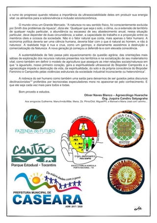 o rumo do progresso quando rebaixa a importância da ultrassociabilidade deles em produzir sua energia
vital: os alimentos para a sobrevivência e inclusão sócio/econômica.
O mundo virou um Grande Mercado. “A natureza no seu sentido físico, foi conscientemente excluída
por Smith dos problemas da riqueza”, dizia ele: ‘Qualquer que seja o solo, o clima, ou a extensão de território
de qualquer nação particular, a abundância ou escassez de seu abastecimento anual, nessa situação
particular, deve depender de duas circunstância, a saber, a capacidade do trabalho e a proporção entre os
membros úteis e ociosos da sociedade. Não é o fator natural que conta, mais apenas o fator humano. A
economia política deveria ser uma ciência humana, deveria lidar com o que é natural ao homem, e não à
natureza’. A realidade hoje é nua e crua, como um garimpo, e diariamente assistimos à destruição e
comercialização da Natureza. A nova geração já começou a defendê-la e com elevada consciência.
A sustentabilidade de fato passa pelo equacionamento da questão agrária; das orientações mais
sábias de exploração dos recursos naturais presentes nos territórios e na socialização de seu materialismo
vital; como também em definir o modelo de agricultura que assegure as inter-relações sociais/natureza em
que “a água/solo, nosso primeiro coração, gera a espiritualidade ultrassocial do Biopoder Camponês e a
agroecologia impede a destruição da vida, da espiritualidade, do solo e da própria consciência do Biopoder
Feminino e Camponês pelas violências estruturais da sociedade industrial inconsciente ou heteronômica”.
A nobreza do ser humano como também uma saída para deixarmos de ser guiados pelos discursos
declinacionistas** proferidos por tecnocratas especuladores mora no apaixonar-se pelo conhecimento. E
que ele seja cada vez mais para todos e todas.
Bom proveito e estudos.
Oliver Naves Blanco – Agroecólogo Huarache
Org. Juquira Candiru Satyagraha
Aos amigos/as Guilherme, Manu/Irmão/Mãe, Maria, Zé, Plínio/Didi, Miguel/Pit, e Manoel e Maria José com carinho...
 
