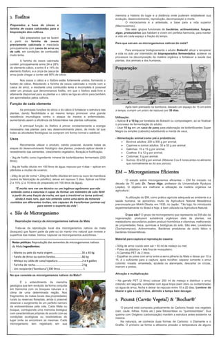 3. Fosfitos
Preparados a base de cinzas e
farinha de ossos calcinados para a
bioproteção dos cultivos.
São preparados que se fazem
a partir da farinha de ossos
previamente calcinada e mesclada
principalmente com casca de arroz ou
de café, em condições de combustão
muito lenta.
A farinha de ossos calcinada
contém principalmente entre 24 e 28%
do elemento cálcio, e entre 8 e 14% do
elemento fósforo, e a cinza da casca de
arroz pode chegar a conter até 90% de silício.
Nos ossos o cálcio e o fósforo estão fortemente unidos, formando o
fosfato de cálcio. Mesclando a farinha de ossos calcinada e moída com a
casca de arroz, e mediante uma combustão lenta e incompleta é possível
obter um produto que denominamos fosfito, em que o fósforo está livre e
altamente disponível para as plantas e o cálcio se liga ao silício para também
ser aproveitados pelos cultivos.
Função de cada elemento
As principais funções do silício e do cálcio é fortalecer a estrutura das
plantas, dando flexibilidade e ao mesmo tempo promover uma grande
resistência imunológica contra o ataque de insetos e enfermidades,
aumentando assim a eficiência da fotossíntese nas plantas cultivadas.
A principal função do fósforo é prover constantemente a energia
necessária nas plantas para seu desenvolvimento pleno, de modo tal que
todas as atividades fisiológicas se cumpram em forma normal e saldável.
Usos
Recomenda utilizar o produto, sendo possível, durante todas as
etapas do desenvolvimento fisiológico das plantas, podendo aplicar desde o
revestimento das sementes, crescimento vegetativo, floração e frutificação.
- 3kg de fosfito como ingrediente mineral de biofertilizantes fermentado (200
litros);
- 3kg de fosfito diluído em 100 litros de água; repouso por 4 dias – aplicar em
plântulas e mudas de viveiros;
- 25kg de pó de rocha + 20kg de fosfito diluídos em soro ou suco de mandioca
(sobra da fabricação de polvilho); deixar em repouso 5 dias. Aplicar via foliar
2 a 10% (2 a 10 litros do preparado em 100 litros de água).
“É muito raro ver um técnico ou um ingênuo agrônomo que não
entenda como a natureza é capaz de formar um milímetro de solo fértil
a partir de uma fração de rocha, em que o insolúvel se torna solúvel;
ainda é mais raro, que não entenda como uma série de minerais
contidos em diferentes rochas, são capazes de transformar (animar-se)
para serem o suporte da vida”.
4. Silo de Microrganismo
Reprodução maciça de microrganismos nativos da Mata
Trata-se da reprodução local dos microrganismos nativos da mata
(bosques) que fazem parte da pele ou do manto vivo natural que reveste a
superfície das matas. Iremos ‘capturar os microrganismos autóctones. ’
No que consiste os microrganismos nativos da Mata?
É o entendimento da memória
geológica que tem evoluído de forma conjunta
em harmonia com os bosques naturais e o
clima de uma determinada região. Nos
fragmentos de matas locais das propriedades
rurais ou reservas florestais, ainda é possível
observar o surgimento de um perfeito namoro
da endossimbiose pela vida. Cada Mata ou
bosque, corresponde uma memória biológica
com características próprias de acordo com as
condições ecológicas ou bioclimáticas do
lugar onde se encontram as mesmas. Cada
microrganismo tem registrado em sua
memória a história do lugar e a distância onde puderam estabelecer sua
evolução, desenvolvimento, reprodução, decomposição e morte.
O microcosmos é a antessala, a base para a vida superior
(Macrocosmos).
São eles: grupos funcionais de bactérias, actinomicetos, fungos,
algas, protozoários que habitam e vivem em perfeita harmonia, para manter
a vida em cada espaço e fração do tempo.
Para que servem os microrganismos nativos da mata?
Para enriquecer biologicamente o adubo Bokashi; ativar e recuperar
a vida no solo por intermédio de biopreparados fermentados; acelerar os
processos na decomposição da matéria orgânica e fortalecer a saúde das
plantas, dos animais e dos humanos.
Preparação:
Após bem prensado na bombona, deixado um espaço de 15 cm entre
a tampa, cumprir um prazo de repouso por 30 dias.
Utilização:
- Aplicar 8 a 10 kg por tonelada de Bokashi ou compostagem, ao se finalizar
o processo de fermentação do adubo;
- Usar 10 kg em um saco de pano para elaboração de biofertilizantes Super
Magro ou simples (caboclo) substituindo a merda de vaca;
- Alimentação animal como pré e probióticos:
• Bovinos adultos: 200 a 300 g por animal;
• Caprinos e ovinos adultos: 30 a 50 g por animal;
• Galinhas: 10 a 15 g por animal;
• Coelhos: 8 a 12 g por animal;
• Codornas: 5 g por animal;
• Suínos: 30 a 50 g por animal. (Misturar 3 ou 4 horas antes no alimento
que normalmente se dá aos porcos)
EM – Microrganismos Eficientes
‘O estudo sobre microrganismos eficientes – EM foi iniciado na
década de 70 pelo Dr. Teruo Higa, professor da Universidade Ryukyus
(Japão). O objetivo era melhorar a utilização da matéria orgânica na
agricultura’.
‘A utilização do EM, como prática agrícola adequada ao ambiente e a
saúde humana, se aproximou muito da Agricultura Natural Messiânica
preconizada por Mokiti Okada, em 1935, no Japão’. Tão logo, foi introduzida
experimentalmente no Brasil e hoje, é bem utilizada na Agricultura Natural.
O que são? O grupo de microrganismo que representa os EM são de
regeneração: produzem substância orgânicas úteis às plantas; via
metabolismo secundários podem produzir hormônios e vitaminas, melhorando
as propriedades física, químicas e biológicas do solo. São eles: Leveduras
(Sacharomyces), Actinomicetos, Bactérias produtoras de ácido lático e
bactérias fotossintéticas.
Material para captura e reprodução caseira:
- 500g de arroz cozido sem sal + 50 ml de melaço ou mel;
- Potes de plásticos + tela fina de mosquiteiro;
- 5 Garrafas PET de 2 litros;
- Espalhar os potes com arroz entre a serra pilheria da Mata e deixar por 10 a
15, é o suficiente para a captura; após recolher, separar somente o arroz
colorido: rosada, amarelada, azulada ou alaranjada, descartar os cinzas,
marrom e pretos;
Ativação e multiplicação:
- Na garrafa PET (2 litros) colocar 200 ml de melaço e distribuir o arroz
colorido; em seguida, completar com água limpa (sem cloro ou contaminada)
ou água de arroz; fecha e deixar de repouso entre 10 a 20 dias. Lembrar de
liberar o gás a cada 2 dias, abrindo a tampa bem devagar.
5. Picumã (Carvão Vegetal) & ‘Biochar®’
‘O picumã está composto praticamente de Carbono fixado nos vegetais
(raiz, caule, folhas, frutos etc.) pela fotossíntese ou “quimiossíntese”. Sua
queima com Oxigênio (carbonização) mantém a estrutura antes existente na
mesma.
Na natureza, se conhecia duas formas de Carbono: o Diamante e o
Grafite. O primeiro se forma a altíssima pressão e temperatura de alguns
Notas práticas: Reprodução das sementes de microrganismos nativos
da Mata Ingredientes:
- Manto ou pele da mata virgem......................................30 a 40 kg
- Farelo de Arroz ou outros farelos...................................80 kg
- Melaço ou caldo de cana/rapadura................................2 a 4 galões
- Farinha de rocha.............................................................2 kg
- Um recipiente (‘bombona’) 200 litros............................. 1
 