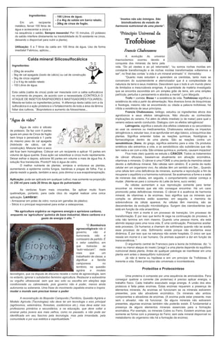 Ingredientes:
Em um recipiente
metálico, ferver 100 litros de
água e acrescentar a cinza e
na sequência o sabão. Sempre mexendo! Por 15 minutos. (O potássio
do sabão interfere diretamente na insolubilidade do Si existente na cinza,
deixando o disponível para nutrir a planta).
Utilização: 5 a 7 litros da calda em 100 litros de água. Uso de forma
imediata! Fabricou, aplicou...
“Água de vidro”
Água de vidro é silicato
de potássio. Se faz com 4 partes
iguais em peso de Cinza de fogão
bem limpa e peneirada e 1 parte
do mesmo peso de cal apagada
(hidróxido de cálcio, cal de
construção). Misturar bem a seco
até ficar bem homogênea. Colocar em um recipiente e aplicar 10 partes em
volume de água quente. Essa ação vai solubilizar a cinza muito rapidamente.
Deixar esfriar e depois, adicione 90 partes em volume a mais de água fria. A
solução fica translúcida. Pronto!!! Isto é água de vidro.
O melhor nutriente de plantas; enrijece e endurece as plantas,
aumentando a epiderme contra fungos, bactérias e pragas de folha. Faz a
planta resistir a geada, também a seca, pois diminui a sua evapotranspiração.
Aplicação: pode ser aplicada em qualquer cultivo; mas somente na proporção
de 250 ml para cada 20 litros de água do pulverizador.
As verduras ficam mais crocantes. Se aplicar muito ficam
quebradiças, portanto, para cada clico do vegetal realizar uma única
aplicação. Lembrar:
- Armazenar em potes de vidro; nunca em garrafas de plástico;
- Silício é o principal responsável para evitar a osteoporose.
“Na agricultura orgânica se regenera energia e aprisiona carbono,
enquanto na ‘agricultura’ química de base industrial, libera carbono e o
gasto de energia é alto. ”
“O Bombeiro/a
agroecológico/a não é
governo, não é
burocracia, não é
comissário de partido. É
o vetor catalítico, em
que todos/as se
“auto~educam”; nada
mais que um
trabalhador de classe, a
dignificar a família
camponesa no
território, na questão
agrária e modelo
tecnológico, que na disputa de discurso recebe o nome de agroecologia, sem
no entanto, ignorar o substantivo feminino agricultura. Restaurar a autoestima
ou orgulho ultrassocial, sem que seu voto ou escolha em eleições seja
condicionada ou cabresteada, pois governo não é poder, menos ainda
autonomia ou soberania. Uma frase do movimento zapatista ensina e inspira:
mudar o mundo sem precisar tomar o poder.
A reconstrução do Biopoder Camponês (Território, Questão Agrária e
Modelo Agrícola (Tecnologias) não deve ter em tecnologia o eixo principal
(agrônomos, veterinários, florestais, zootécnicos etc.), mas deve estar nos
professores primários e secundários; e na educação, que deve voltar a
ensinar pelos jovens aos mais velhos, como no passado, e não pode ser
identificada em seu fascínio pela tecnologia, mas pela irmandade, pela
comunidade e por sua estética e espiritualidade.”
“Insetos não são inimigos. São
bioindicadores do estado de
harmonia nutricional de uma planta”.
1Princípio Universal da
Trofobiose
Francis Chaboussou
A evolução do universo
macrocósmico ocorreu devido à
conquista dos minerais da terra pela
vida. “Do pó viestes e ao pó retornarás”; “ou somos rochas moídas em
constante transformação e de rochas moídas transformadas voltaremos a
ser”, no final das contas “a vida é um mineral animado” V. Vernadsky.
“Quanto mais estudam e aprendem os cientistas, tanto mais se
convencem do surpreendente e aterrorizador que é a complexidade da
natureza da terra e seus mistérios. Descobrem que o todo é um mundo pleno
de ilimitados e inescrutáveis enigmas. A quantidade de matéria investigada
que se encontra escondida em um simples grão de terra, em uma simples
partícula, perturba o pensamento e atordoa a mente” Lynn Margulis.
Trofo = comida; Biose = a existência de vida. Trofobiose significa a
existência de vida a partir da alimentação. Nos diversos livros de bioquímicas
e fisiologia, mesmo não se encontrando ou citada a palavra trofobiose, há
nítida a existência de seus princípios.
Francis Chaboussou, biólogo, estudou os ingredientes ativos dos
agrotóxicos e seus efeitos iatrogênicos. Não discutiu as conhecidas
implicações do veneno. Foi além do efeito imediato (o de matar) para qual o
veneno estava sendo conduzido. Dialogou com os efeitos iatrogênicos!
Latrogenia, significa o estudo dos efeitos colaterais e ou secundários
ao usar os venenos ou medicamentos. Chaboussou estudou os impactos
iatrogênicos e, estudar isso, é se aprofundar em algo básico, a bioquímica das
plantas. Significa entender todas as reações químicas, fisiológicas e
farmacológicas dentro de uma planta. São as reações contra um
xenobióticos (Xeno, do grego, significa estranho para a vida. Os produtos
sintéticos são estranhos a vida, e os xenobióticos são substâncias que não
tem nada a ver com a vida. São síntese química e, portanto, causam impactos!
Fica mais claro quando se estuda o CÂNCER. Todos os tratamentos
de câncer eficazes, baseiam-se atualmente em ativação enzimática,
vitaminas e minerais. O câncer é uma FOME e uma perda da memória celular
devido a deficiência mineral. São células sem cérebro. É a perda da razão
celular em um organismo vivo. As células têm um sentido em Ser... Quando
uma célula tem uma deficiência de minerais, aumenta a reprodução a fim de
recuperar o equilíbrio e a harmonia nutricional. Se acalmamos a fome e a sede
de minerais das células, em seguida, o comportamento celular começa a
mudar. (Atente-se para o consumo do Leite da terra, suco verde)
As células aumentam a sua reprodução somente para tentar
encontrar os minerais que ela não consegue encontrar. Há um caos
promovido pelas deficiências minerais. O câncer é a ausência de harmonia
mineral, de vitaminas e de enzimas. Isso significa que os minerais que
compõe os alimentos estão ausentes; em seguida, a memória de
sobrevivência da célula aparece. As células têm memória, são as
descendentes da evolução microbiológica. Surgem das cianobactérias que
está em função da vida anaeróbica.
“Para mim a morte é um processo de transição. Um processo de
transformação. É por isso que tenho fé cega na continuação do processo. A
vida não termina em mim mesmo. Quando uma pessoa morre, ela está
abrindo espaço para uma nova vida. É uma continuação. Precisamos aceitar
este processo. Os humanos a chamam de sofrimento quando não se aceita
esse processo de vida. Sofrimento existe porque não aceitamos essa
dinâmica. É por isso que na natureza não existe hospitais. O único ser que
resiste em morrer é o ser humano. Os animais superam a dor em função da
transcendência. ”
O argumento central de Francisco para a teoria da trofobiose, diz: “o
maior ou menor ataque do inseto (‘praga’) a uma planta depende do equilíbrio
nutricional desta planta. Antes de qualquer patologia se manifestar em uma
planta vem antes o desequilíbrio nutricional”.
Já não é teoria ou hipótese e sim um princípio da Trofobiose. É
inerente a vida. Estes princípios são universais e incontestáveis.
Proteólise e Proteosíntese
Uma proteína é composta por uma sequência de aminoácidos. Para
conseguir quebrar a corrente (de proteínas) é preciso aplicar energia, o
trabalho físico. Cada trabalho executado exige energia. A união dos elos
proteicos é feita pelas enzimas. Estas enzimas requerem a presença de
elementos minerais. As enzimas só funcionam se os minerais estiverem
presentes, pois são ativadores enzimático. Os minerais são ambos
componentes e ativadores de enzimas. (A enzima pode estar presente, mas
sem o ativador, não irá funcionar. Se alguns minerais não estiverem
presentes, algumas enzimas também não poderão existir. É fundamental a
presença de alguns elementos minerais essenciais para a formação
enzimática. Por exemplo, os minerais Cobre ou Ferro. Existem enzimas que
somente se forma com a presença do Ferro; sem este mineral disponível no
metabolismo do organismo não há a formação da enzima).
Calda mineral Silicosulfocálcica
Ingredientes:
- 20kg de enxofre
- 5kg de cal apagada (óxido de cálcio) ou cal de construção
- 5kg de cinza vegetal
- 2 a 4 kg de sabão ralado
- 100 Litros de água.
Esta calda (calda de cinza) pode ser mesclada com a calda sulfocálcica
no momento de preparo, de acordo com a necessidade (CONTROLA O
ATAQUE DE INSETOS RASPADORES E MASTIGADORES FOLIARES).
Mescla-se todos os ingredientes juntos. ‘A diferença desta calda com a da
sulfocálcica é a ação protetora e o fortalecimento de toda a área da lâmina
foliar dos cultivos. ’ Bioprotetora e aumento da fotossíntese...
- 100 Litros de água;
- 2 a 4kg de sabão em barra ralado;
- 20kg de cinza de fogão.
 