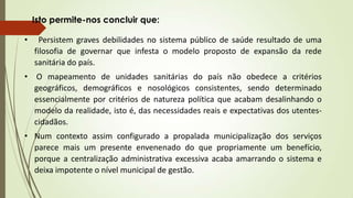• Persistem graves debilidades no sistema público de saúde resultado de uma
filosofia de governar que infesta o modelo proposto de expansão da rede
sanitária do país.
• O mapeamento de unidades sanitárias do país não obedece a critérios
geográficos, demográficos e nosológicos consistentes, sendo determinado
essencialmente por critérios de natureza política que acabam desalinhando o
modelo da realidade, isto é, das necessidades reais e expectativas dos utentes-
cidadãos.
• Num contexto assim configurado a propalada municipalização dos serviços
parece mais um presente envenenado do que propriamente um benefício,
porque a centralização administrativa excessiva acaba amarrando o sistema e
deixa impotente o nível municipal de gestão.
Isto permite-nos concluir que:
 