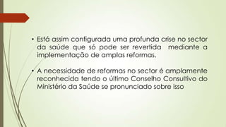 • Está assim configurada uma profunda crise no sector
da saúde que só pode ser revertida mediante a
implementação de amplas reformas.
• A necessidade de reformas no sector é amplamente
reconhecida tendo o último Conselho Consultivo do
Ministério da Saúde se pronunciado sobre isso
 