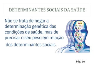 DETERMINANTES SOCIAIS DA SAÚ DE
Não se trata de negar a
determinação genética das
condições de saúde, mas de
precisar o seu peso em relação
dos determinantes sociais.
Pág. 10
 
